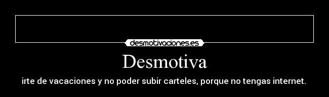 Desmotiva - irte de vacaciones y no poder subir carteles, porque no tengas internet.