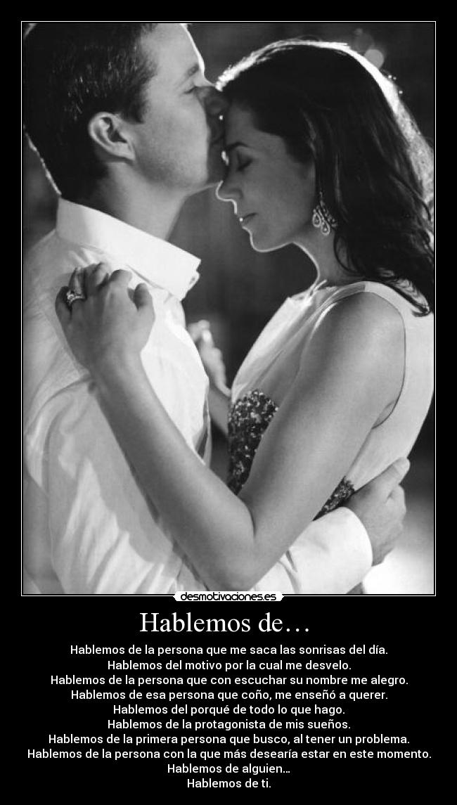 Hablemos de… - Hablemos de la persona que me saca las sonrisas del día.
Hablemos del motivo por la cual me desvelo.
Hablemos de la persona que con escuchar su nombre me alegro.
Hablemos de esa persona que coño, me enseñó a querer.
Hablemos del porqué de todo lo que hago.
Hablemos de la protagonista de mis sueños.
Hablemos de la primera persona que busco, al tener un problema.
Hablemos de la persona con la que más desearía estar en este momento.
Hablemos de alguien…
Hablemos de ti.