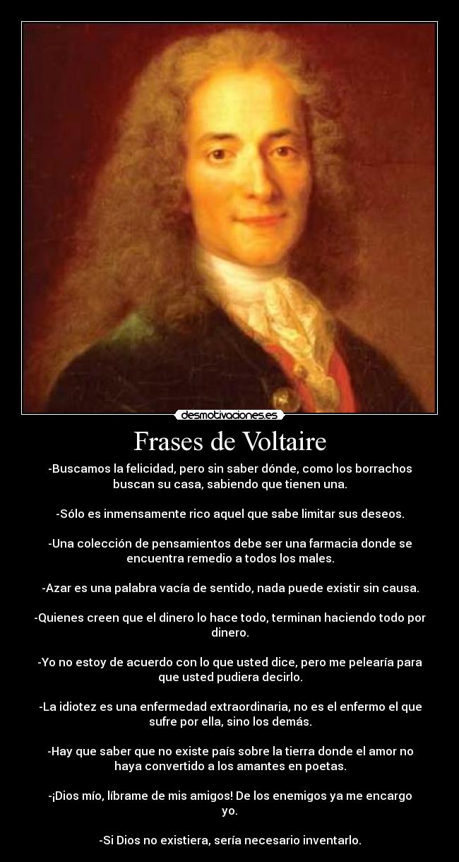 Frases de Voltaire - -Buscamos la felicidad, pero sin saber dónde, como los borrachos
buscan su casa, sabiendo que tienen una.

-Sólo es inmensamente rico aquel que sabe limitar sus deseos.

-Una colección de pensamientos debe ser una farmacia donde se
encuentra remedio a todos los males.

-Azar es una palabra vacía de sentido, nada puede existir sin causa.

-Quienes creen que el dinero lo hace todo, terminan haciendo todo por
dinero.

-Yo no estoy de acuerdo con lo que usted dice, pero me pelearía para
que usted pudiera decirlo.

-La idiotez es una enfermedad extraordinaria, no es el enfermo el que
sufre por ella, sino los demás.

-Hay que saber que no existe país sobre la tierra donde el amor no
haya convertido a los amantes en poetas.

-¡Dios mío, líbrame de mis amigos! De los enemigos ya me encargo
yo.

-Si Dios no existiera, sería necesario inventarlo.