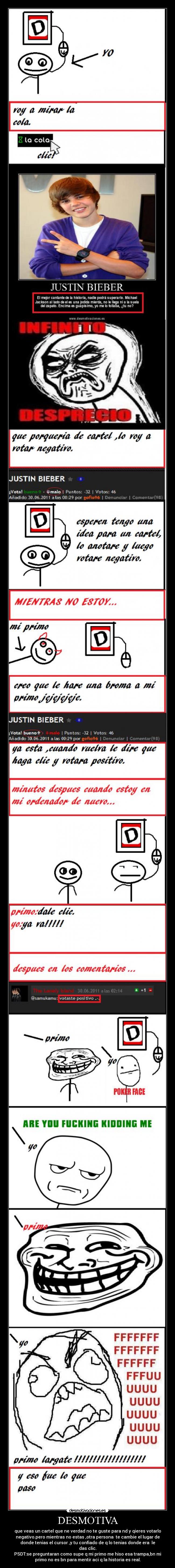 DESMOTIVA - que veas un cartel que ne verdad no te guste para nd y qieres votarlo
negativo.pero mientras no estas ,otra persona te cambie el lugar de
donde tenias el cursor ,y tu confiado de q lo tenias donde era le
das clic.
PSDT:se preguntaran como supe q mi primo me hiso esa trampa,bn mi
primo no es bn para mentir aci q la historia es real.