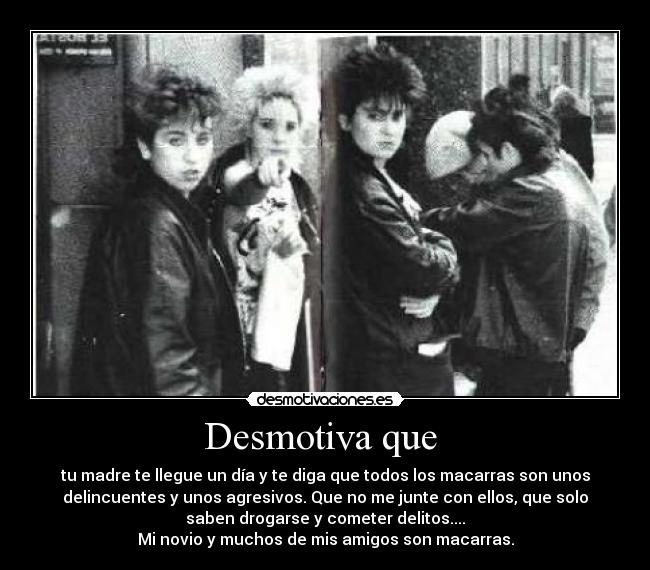 Desmotiva que - tu madre te llegue un día y te diga que todos los macarras son unos
delincuentes y unos agresivos. Que no me junte con ellos, que solo
saben drogarse y cometer delitos....
Mi novio y muchos de mis amigos son macarras.