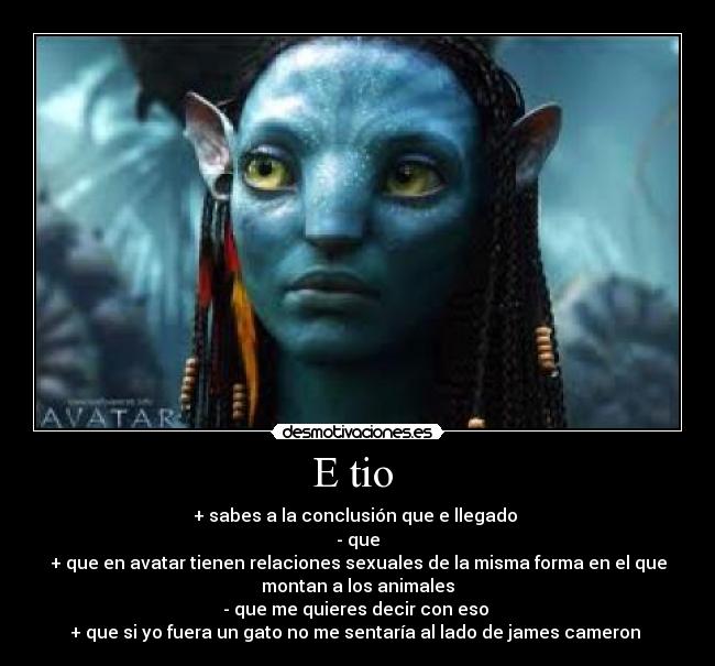 E tio - + sabes a la conclusión que e llegado
- que
+ que en avatar tienen relaciones sexuales de la misma forma en el que
montan a los animales
- que me quieres decir con eso
+ que si yo fuera un gato no me sentaría al lado de james cameron