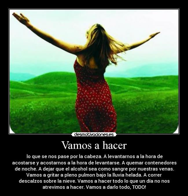 Vamos a hacer - lo que se nos pase por la cabeza. A levantarnos a la hora de
acostarse y acostarnos a la hora de levantarse. A quemar contenedores
de noche. A dejar que el alcohol sea como sangre por nuestras venas.
Vamos a gritar a pleno pulmon bajo la lluvia helada. A correr
descalzos sobre la nieve. Vamos a hacer todo lo que un día no nos
atrevimos a hacer. Vamos a darlo todo, TODO!