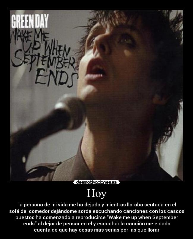 Hoy - la persona de mi vida me ha dejado y mientras lloraba sentada en el
sofá del comedor dejándome sorda escuchando canciones con los cascos
puestos ha comenzado a reproducirse “Wake me up when September
ends” al dejar de pensar en el y escuchar la canción me e dado
cuenta de que hay cosas mas serias por las que llorar