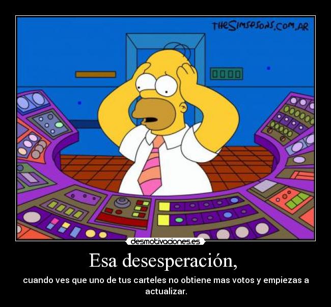 Esa desesperación,  - cuando ves que uno de tus carteles no obtiene mas votos y empiezas a actualizar.