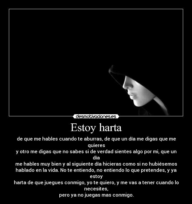 Estoy harta - de que me hables cuando te aburras, de que un día me digas que me quieres
y otro me digas que no sabes si de verdad sientes algo por mi, que un día
me hables muy bien y al siguiente día hicieras como si no hubiésemos
hablado en la vida. No te entiendo, no entiendo lo que pretendes, y ya estoy
harta de que juegues conmigo, yo te quiero, y me vas a tener cuando lo necesites,
pero ya no juegas mas conmigo.