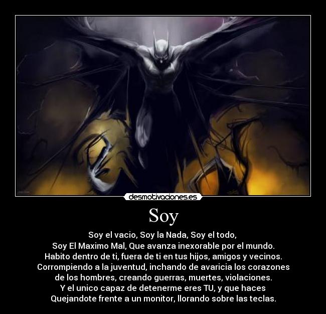 Soy - Soy el vacio, Soy la Nada, Soy el todo, 
Soy El Maximo Mal, Que avanza inexorable por el mundo.
Habito dentro de ti, fuera de ti en tus hijos, amigos y vecinos.
Corrompiendo a la juventud, inchando de avaricia los corazones
de los hombres, creando guerras, muertes, violaciones.
Y el unico capaz de detenerme eres TU, y que haces
Quejandote frente a un monitor, llorando sobre las teclas.