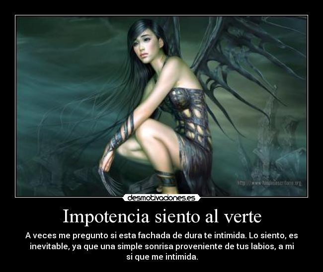 Impotencia siento al verte - A veces me pregunto si esta fachada de dura te intimida. Lo siento, es
inevitable, ya que una simple sonrisa proveniente de tus labios, a mi
si que me intimida.