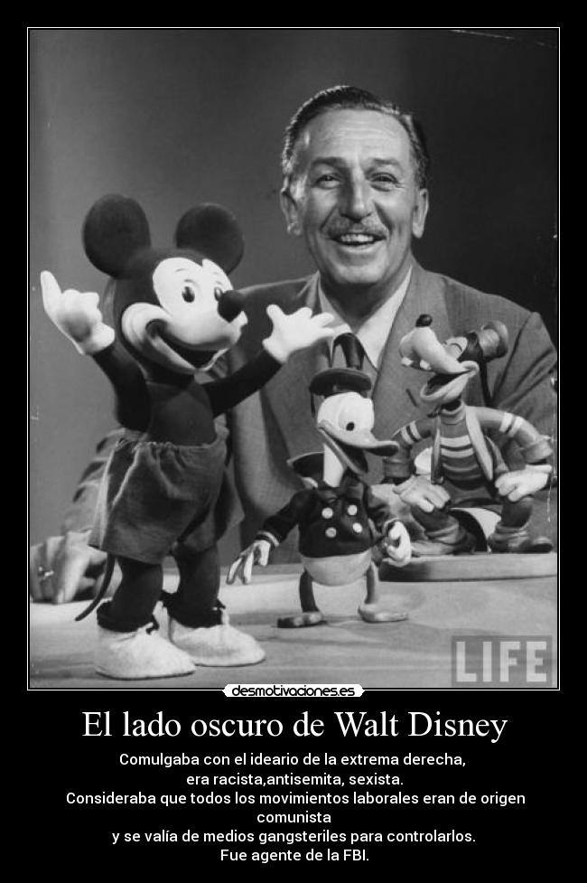 El lado oscuro de Walt Disney - Comulgaba con el ideario de la extrema derecha,
era racista,antisemita, sexista.
Consideraba que todos los movimientos laborales eran de origen comunista
y se valía de medios gangsteriles para controlarlos.
Fue agente de la FBI.