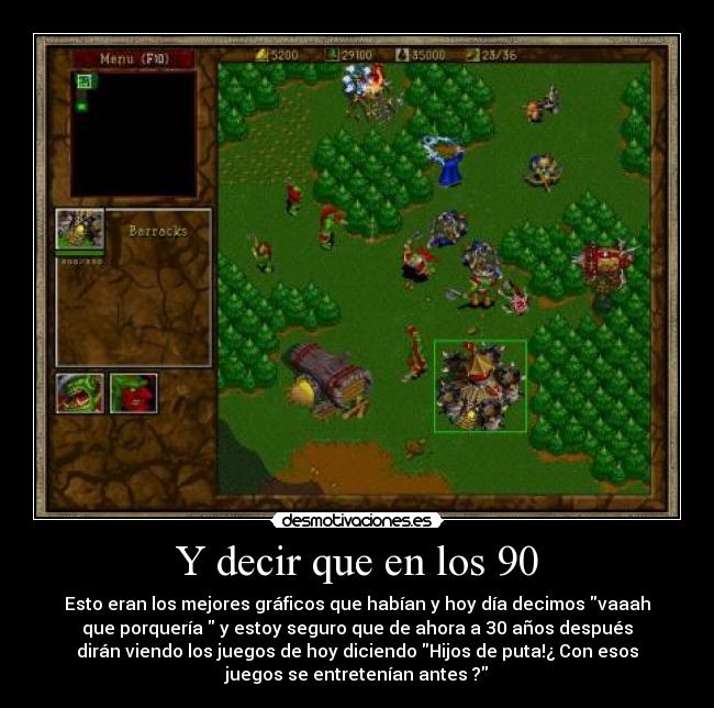 Y decir que en los 90 - Esto eran los mejores gráficos que habían y hoy día decimos vaaah
que porquería  y estoy seguro que de ahora a 30 años después
dirán viendo los juegos de hoy diciendo Hijos de puta!¿ Con esos
juegos se entretenían antes ?