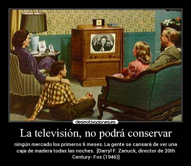 La televisión, no podrá conservar - ningún mercado los primeros 6 meses. La gente se cansará de ver una
caja de madera todas las noches.  [Darryl F. Zanuck, director de 20th
Century- Fox (1946)]