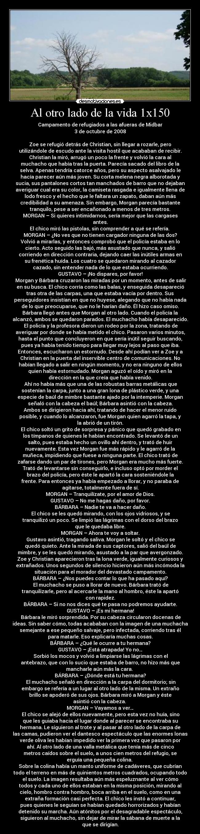 Al otro lado de la vida 1x150 - Campamento de refugiados a las afueras de Midbar
3 de octubre de 2008

Zoe se refugió detrás de Christian, sin llegar a rozarle, pero
utilizándole de escudo ante la visita hostil que acababan de recibir.
Christian la miró, arrugó un poco la frente y volvió la cara al
muchacho que había tras la puerta. Parecía sacado del libro de la
selva. Apenas tendría catorce años, pero su aspecto asalvajado le
hacía parecer aún más joven. Su corta melena negra alborotada y
sucia, sus pantalones cortos tan manchados de barro que no dejaban
averiguar cual era su color, la camiseta rasgada e igualmente llena de
lodo fresco y el hecho que le faltara un zapato, daban aún más
credibilidad a su amenaza. Sin embargo, Morgan parecía bastante
tranquilo, pese a ser encañonado a menos de tres metros.
MORGAN – Si quieres intimidarnos, sería mejor que las cargases
antes.
El chico miró las pistolas, sin comprender a qué se refería. 
MORGAN – ¿No ves que no tienen cargador ninguna de las dos?
Volvió a mirarlas, y entonces comprobó que el policía estaba en lo
cierto. Acto seguido las bajó, más asustado que nunca, y salió
corriendo en dirección contraria, dejando caer las inútiles armas en
su frenética huída. Los cuatro se quedaron mirando al cazador
cazado, sin entender nada de lo que estaba ocurriendo.
GUSTAVO – ¡No dispares, por favor!
	Morgan y Bárbara cruzaron las miradas por un momento, antes de salir
en su busca. El chico corría como las balas, y enseguida desapareció
tras otra de las carpas, una que estaba vacía por dentro. Sus
perseguidores insistían en que no huyese, alegando que no había nada
de lo que preocuparse, que no le harían daño. Él hizo caso omiso.
Bárbara llegó antes que Morgan al otro lado. Cuando el policía la
alcanzó, ambos se quedaron parados. El muchacho había desaparecido.
	El policía y la profesora dieron un rodeo por la zona, tratando de
averiguar por donde se había metido el chico. Pasaron varios minutos,
hasta el punto que concluyeron en que sería inútil seguir buscando,
pues ya había tenido tiempo para llegar muy lejos al paso que iba.
Entonces, escucharon un estornudo. Desde ahí podían ver a Zoe y a
Christian en la puerta del inservible centro de comunicaciones. No
habían llegado a salir en ningún momento, y no era ninguno de ellos
quien había estornudado. Morgan aguzó el oído y miró en la
dirección en la que creía que había venido.
	Ahí no había más que una de las robustas barras metálicas que
sostenían la carpa, junto a una gran lona de plástico verde, y una
especie de baúl de mimbre bastante ajado por la intemperie. Morgan
señaló con la cabeza el baúl; Bárbara asintió con la cabeza.
Ambos se dirigieron hacia ahí, tratando de hacer el menor ruido
posible, y cuando lo alcanzaron, fue Morgan quien agarró la tapa, y
la abrió de un tirón.
	El chico soltó un grito de sorpresa y pánico que quedó grabado en
los tímpanos de quienes le habían encontrado. Se levantó de un
salto, pues estaba hecho un ovillo ahí dentro, y trató de huir
nuevamente. Esta vez Morgan fue más rápido y le agarró de la
muñeca, impidiendo que fuese a ninguna parte. El chico trató de
zafarse dando un par de tirones, pero Morgan era mucho más fuerte.
Trató de levantarse sin conseguirlo, e incluso optó por morder el
brazo del policía, pero éste le apartó la cara sosteniéndole la
frente. Para entonces ya había empezado a llorar, y no paraba de
agitarse, totalmente fuera de sí.
MORGAN – Tranquilízate, por el amor de Dios.
GUSTAVO – No me hagas daño, por favor.
BÁRBARA – Nadie te va a hacer daño.
	El chico se les quedó mirando, con los ojos vidriosos, y se
tranquilizó un poco. Se limpió las lágrimas con el dorso del brazo
que le quedaba libre.
MORGAN – Ahora te voy a soltar.
	Gustavo asintió, tragando saliva. Morgan le soltó y el chico se
quedó quieto. Ante la mirada de sus captores, salió del baúl de
mimbre, y se les quedó mirando, asustado a la par que avergonzado.
Zoe y Christian aparecieron tras la lona verde, igualmente curiosos y
extrañados. Unos segundos de silencio hicieron aún más incómoda la
situación para el morador del devastado campamento.
BÁRBARA – ¿Nos puedes contar lo que ha pasado aquí?
	El muchacho se puso a llorar de nuevo. Bárbara trató de
tranquilizarle, pero al acercarle la mano al hombro, éste la apartó
con rapidez.
BÁRBARA – Si no nos dices qué te pasa no podremos ayudarte.
GUSTAVO – ¡Es mi hermana!
	Bárbara le miró sorprendida. Por su cabeza circularon docenas de
ideas. Sin saber cómo, todas acababan con la imagen de una muchacha
semejante a ese pequeño salvaje, pero infectada, corriendo tras él
para matarle. Eso explicaría muchas cosas.
BÁRBARA – ¿Qué le ocurre a tu hermana?
GUSTAVO – ¡Está atrapada! Yo no…
	Sorbió los mocos y volvió a limpiarse las lágrimas con el
antebrazo, que con lo sucio que estaba de barro, no hizo más que
mancharle aún más la cara. 
BÁRBARA – ¿Dónde está tu hermana?
	El muchacho señaló en dirección a la carpa del dormitorio; sin
embargo se refería a un lugar al otro lado de la misma. Un extraño
brillo se apoderó de sus ojos. Bárbara miró a Morgan y éste
asintió con la cabeza. 
MORGAN – Vayamos a ver…
	El chico se alejó de ellos nuevamente, pero esta vez no huía, sino
que les guiaba hacia el lugar donde al parecer se encontraba su
hermana. Le siguieron al trote y al pasar al otro lado de la carpa de
las camas, pudieron ver el dantesco espectáculo que las enormes lonas
verde oliva les habían impedido ver la primera vez que pasaron por
ahí. Al otro lado de una valla metálica que tenía más de cinco
metros caídos sobre el suelo, a unos cien metros del refugio, se
erguía una pequeña colina. 
Sobre la colina había un manto uniforme de cadáveres, que cubrían
todo el terreno en más de quinientos metros cuadrados, ocupando todo
el suelo. La imagen resultaba aún más espeluznante al ver cómo
todos y cada uno de ellos estaban en la misma posición, mirando al
cielo, hombro contra hombro, boca arriba en el suelo, como en una
extraña formación casi perfecta. El chico les instó a continuar,
pues quienes le seguían se habían quedado horrorizados y habían
detenido su marcha. Aún atónitos por el desagradable espectáculo,
siguieron al muchacho, sin dejar de mirar la sábana de muerte a la
que se dirigían.