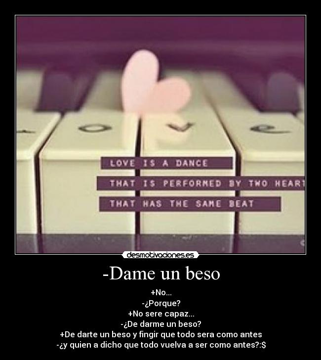 -Dame un beso - +No...
-¿Porque?
+No sere capaz...
-¿De darme un beso?
+De darte un beso y fingir que todo sera como antes
-¿y quien a dicho que todo vuelva a ser como antes?:$