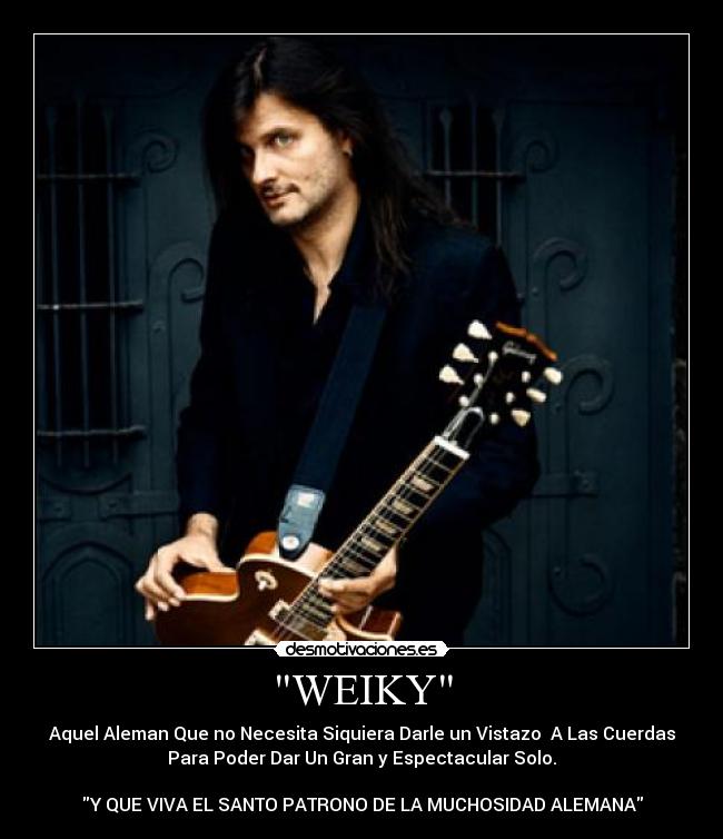 WEIKY - Aquel Aleman Que no Necesita Siquiera Darle un Vistazo A Las Cuerdas
Para Poder Dar Un Gran y Espectacular Solo.
Y QUE VIVA EL SANTO PATRONO DE LA MUCHOSIDAD ALEMANA