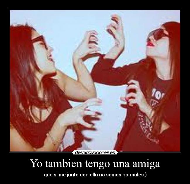 Yo tambien tengo una amiga - que si me junto con ella no somos normales:)