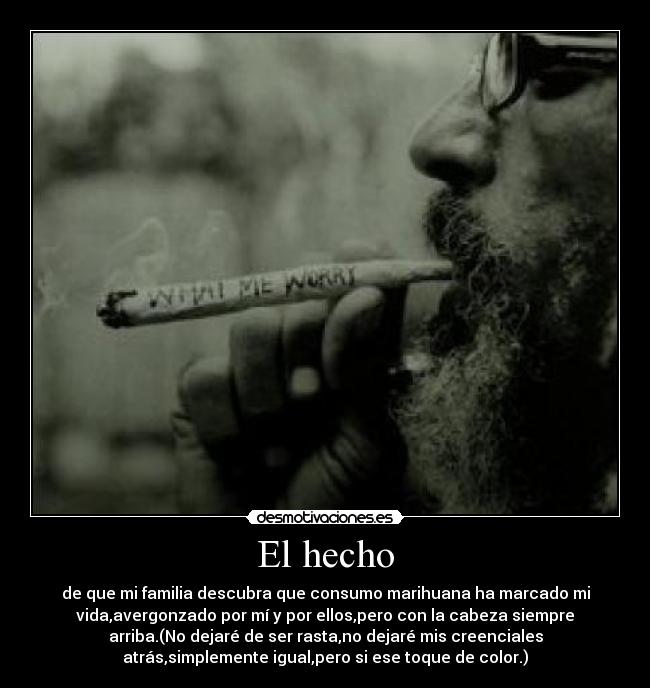 El hecho - de que mi familia descubra que consumo marihuana ha marcado mi
vida,avergonzado por mí y por ellos,pero con la cabeza siempre
arriba.(No dejaré de ser rasta,no dejaré mis creenciales
atrás,simplemente igual,pero si ese toque de color.)