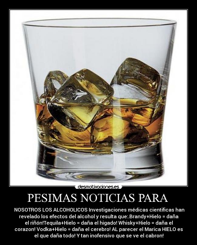 PESIMAS NOTICIAS PARA - NOSOTROS LOS ALCOHOLICOS Investigaciones médicas cientificas han
revelado los efectos del alcohol y resulta que:.Brandy+Hielo = daña
el riñón!Tequila+Hielo = daña el higado! Whisky+Hielo = daña el
corazon! Vodka+Hielo = daña el cerebro! AL parecer el Marica HIELO es
el que daña todo! Y tan inofensivo que se ve el cabron!