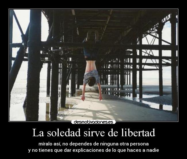 La soledad sirve de libertad - míralo así, no dependes de ninguna otra persona
y no tienes que dar explicaciones de lo que haces a nadie
