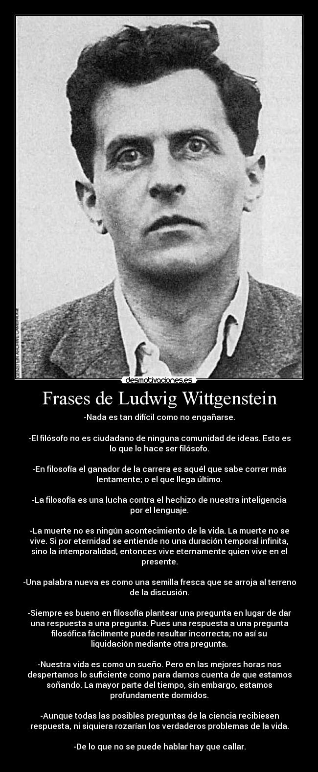 Frases de Ludwig Wittgenstein - -Nada es tan difícil como no engañarse.

-El filósofo no es ciudadano de ninguna comunidad de ideas. Esto es
lo que lo hace ser filósofo.

-En filosofía el ganador de la carrera es aquél que sabe correr más
lentamente; o el que llega último.

-La filosofía es una lucha contra el hechizo de nuestra inteligencia
por el lenguaje.

-La muerte no es ningún acontecimiento de la vida. La muerte no se
vive. Si por eternidad se entiende no una duración temporal infinita,
sino la intemporalidad, entonces vive eternamente quien vive en el
presente.

-Una palabra nueva es como una semilla fresca que se arroja al terreno
de la discusión.

-Siempre es bueno en filosofía plantear una pregunta en lugar de dar
una respuesta a una pregunta. Pues una respuesta a una pregunta
filosófica fácilmente puede resultar incorrecta; no así su
liquidación mediante otra pregunta.

-Nuestra vida es como un sueño. Pero en las mejores horas nos
despertamos lo suficiente como para darnos cuenta de que estamos
soñando. La mayor parte del tiempo, sin embargo, estamos
profundamente dormidos.

-Aunque todas las posibles preguntas de la ciencia recibiesen
respuesta, ni siquiera rozarían los verdaderos problemas de la vida.

-De lo que no se puede hablar hay que callar.
