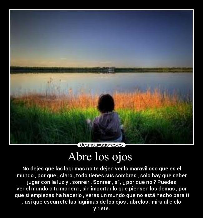 Abre los ojos - No dejes que las lagrimas no te dejen ver lo maravilloso que es el
mundo , por que , claro , todo tienes sus sombras , solo hay que saber
jugar con la luz y , sonreir . Sonreir , sí , ¿ por que no ? Puedes
ver el mundo a tu manera , sin importar lo que piensen los demas , por
que si empiezas ha hacerlo , veras un mundo que no está hecho para ti
, asi que escurrete las lagrimas de los ojos , abrelos , mira al cielo
y riete.