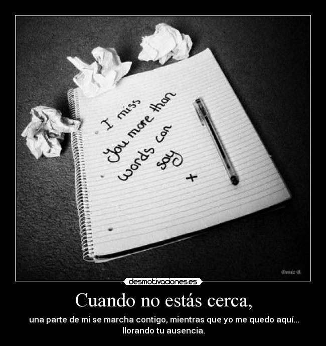 Cuando no estás cerca, - una parte de mi se marcha contigo, mientras que yo me quedo aquí...
llorando tu ausencia.