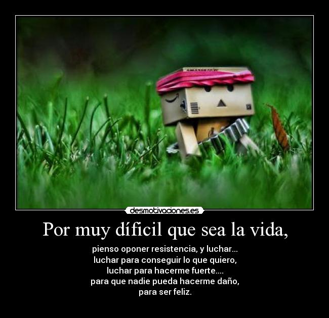Por muy díficil que sea la vida, - pienso oponer resistencia, y luchar...
luchar para conseguir lo que quiero,
luchar para hacerme fuerte....
para que nadie pueda hacerme daño,
para ser feliz.