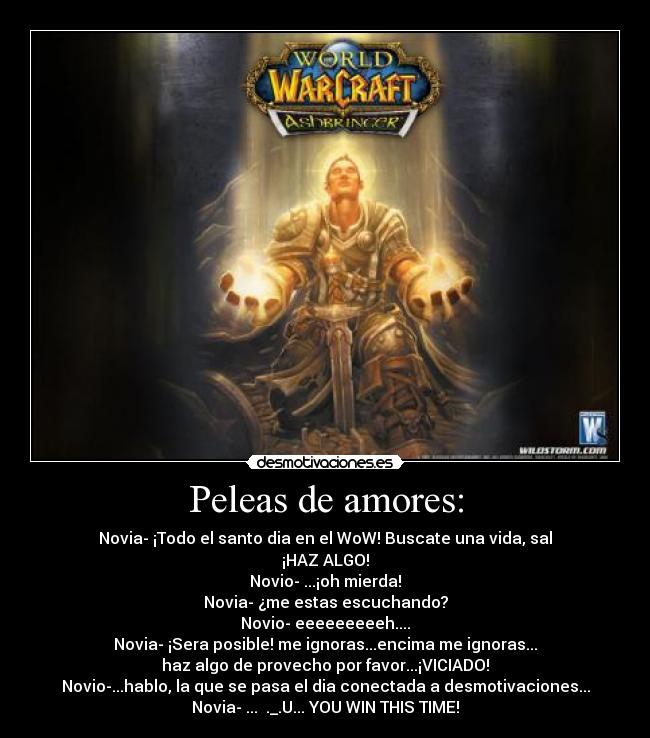 Peleas de amores: - Novia- ¡Todo el santo dia en el WoW! Buscate una vida, sal
¡HAZ ALGO!
Novio- ...¡oh mierda!
Novia- ¿me estas escuchando?
Novio- eeeeeeeeeh....
Novia- ¡Sera posible! me ignoras...encima me ignoras...
haz algo de provecho por favor...¡VICIADO!
Novio-...hablo, la que se pasa el dia conectada a desmotivaciones...
Novia- ... ._.U... YOU WIN THIS TIME!