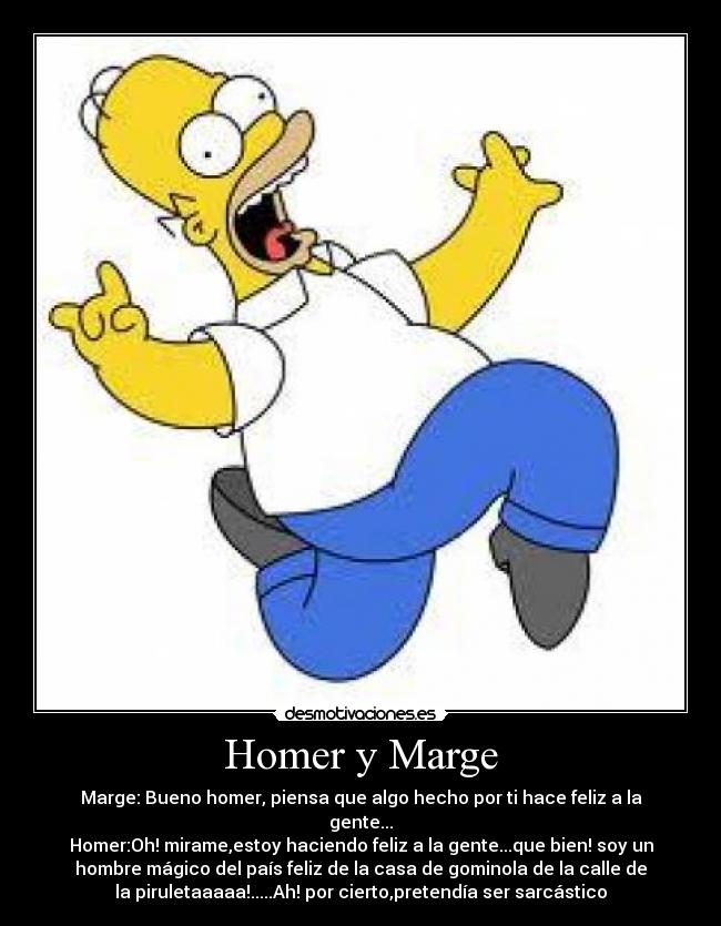 Homer y Marge - Marge: Bueno homer, piensa que algo hecho por ti hace feliz a la
gente...
Homer:Oh! mirame,estoy haciendo feliz a la gente...que bien! soy un
hombre mágico del país feliz de la casa de gominola de la calle de
la piruletaaaaa!.....Ah! por cierto,pretendía ser sarcástico