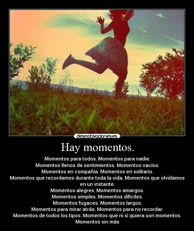 Hay momentos. - Momentos para todos. Momentos para nadie.
Momentos llenos de sentimientos. Momentos vacíos.
Momentos en compañía. Momentos en solitario.
Momentos que recordamos durante toda la vida. Momentos que olvidamos
en un instante.
Momentos alegres. Momentos amargos.
Momentos simples. Momentos difíciles.
Momentos fugaces. Momentos largos.
Momentos para mirar atrás. Momentos para no recordar.
Momentos de todos los tipos. Momentos que ni si quiera son momentos.
Momentos sin más