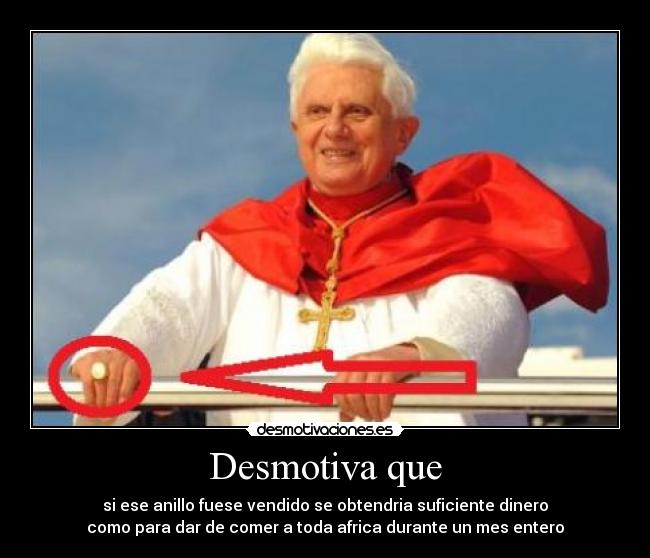 Desmotiva que - si ese anillo fuese vendido se obtendria suficiente dinero
como para dar de comer a toda africa durante un mes entero
