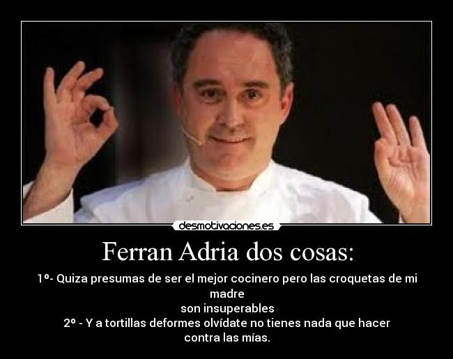 Ferran Adria dos cosas: - 1º- Quiza presumas de ser el mejor cocinero pero las croquetas de mi madre
son insuperables
2º - Y a tortillas deformes olvídate no tienes nada que hacer
contra las mías.