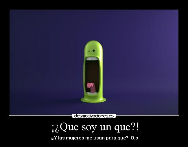 ¡¿Que soy un que?! - ¡¿Y las mujeres me usan para que?! O.o