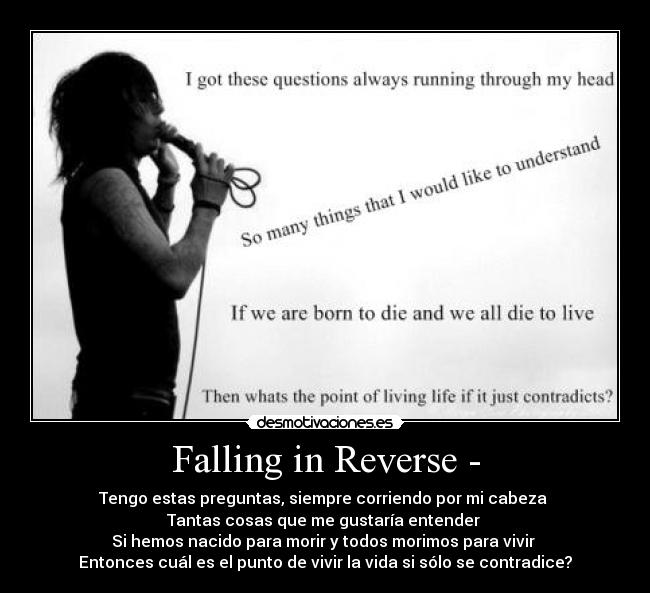 Falling in Reverse - - Tengo estas preguntas, siempre corriendo por mi cabeza 
Tantas cosas que me gustaría entender 
Si hemos nacido para morir y todos morimos para vivir 
Entonces cuál es el punto de vivir la vida si sólo se contradice?