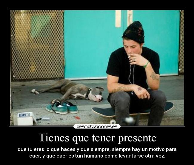 Tienes que tener presente - que tu eres lo que haces y que siempre, siempre hay un motivo para
caer, y que caer es tan humano como levantarse otra vez.