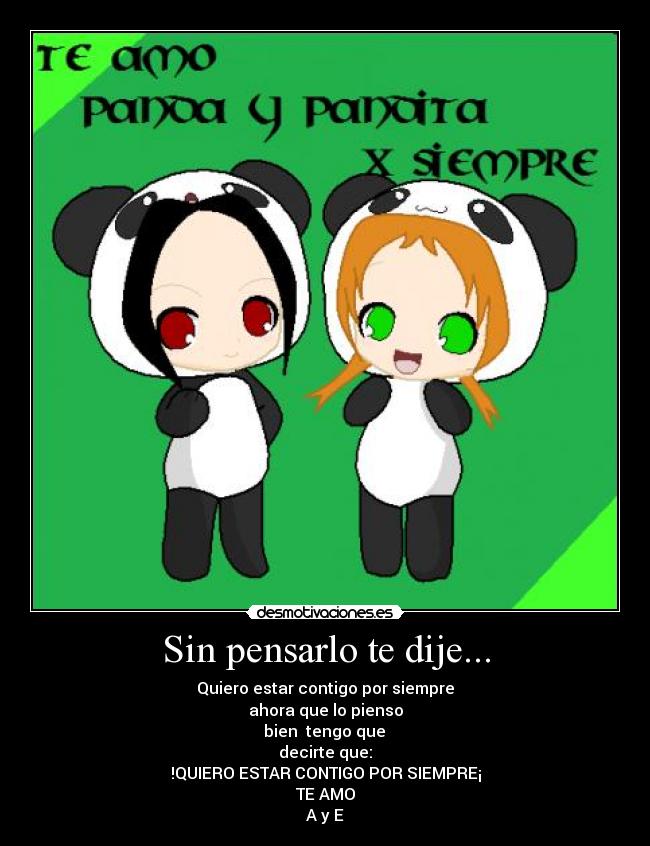 Sin pensarlo te dije... - Quiero estar contigo por siempre
ahora que lo pienso
bien tengo que
decirte que:
!QUIERO ESTAR CONTIGO POR SIEMPRE¡
TE AMO
A y E