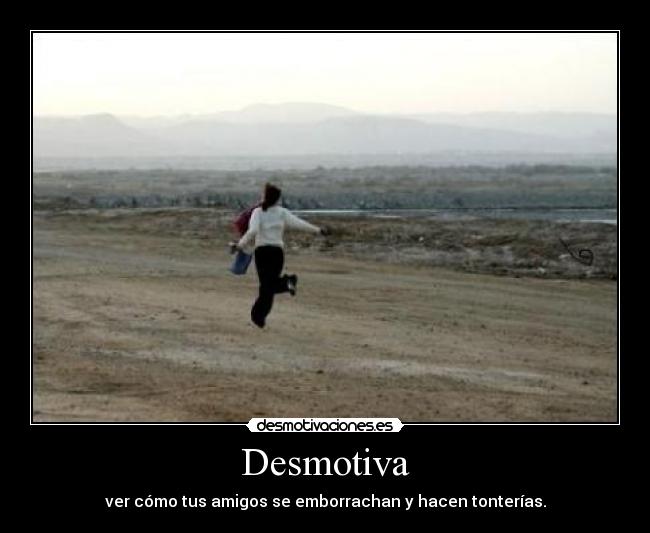 Desmotiva - ver cómo tus amigos se emborrachan y hacen tonterías.