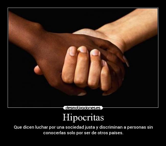 Hipocritas - Que dicen luchar por una sociedad justa y discriminan a personas sin
conocerlas solo por ser de otros países.
