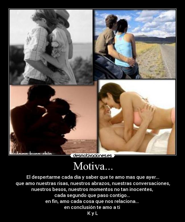Motiva... - El despertarme cada día y saber que te amo mas que ayer...
que amo nuestras risas, nuestros abrazos, nuestras conversaciones,
nuestros besos, nuestros momentos no tan inocentes,
cada segundo que paso contigo...
en fin, amo cada cosa que nos relaciona...
en conclusión te amo a ti
K y L