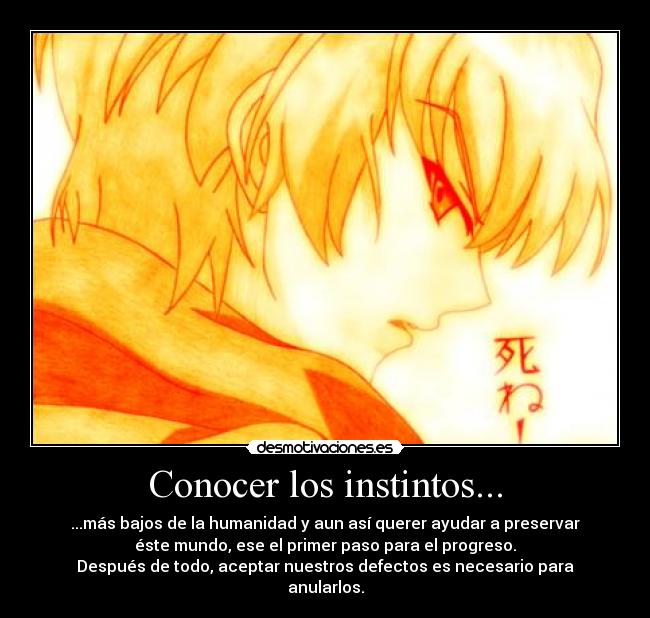 Conocer los instintos... - ...más bajos de la humanidad y aun así querer ayudar a preservar
éste mundo, ese el primer paso para el progreso.
Después de todo, aceptar nuestros defectos es necesario para
anularlos.