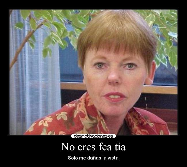 No eres fea tia - Solo me dañas la vista 