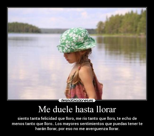 Me duele hasta llorar - siento tanta felicidad que lloro, me rio tanto que lloro, te echo de
menos tanto que lloro.. Los mayores sentimientos que puedas tener te
harán llorar, por eso no me averguenza llorar.