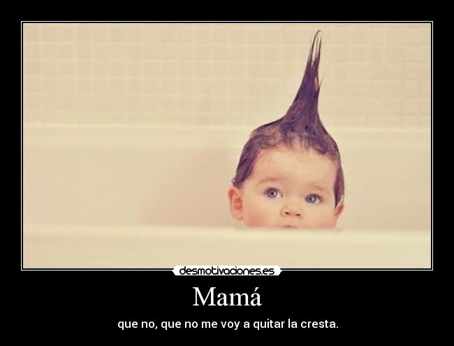 Mamá - que no, que no me voy a quitar la cresta.