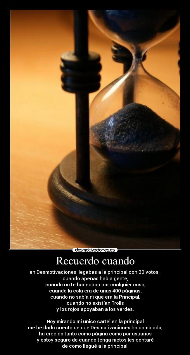 Recuerdo cuando - en Desmotivaciones llegabas a la principal con 30 votos,
cuando apenas había gente,
cuando no te baneaban por cualquier cosa,
cuando la cola era de unas 400 páginas,
cuando no sabía ni que era la Principal,
cuando no existían Trolls
y los rojos apoyaban a los verdes.
Hoy mirando mi único cartel en la principal
me he dado cuenta de que Desmotivaciones ha cambiado,
ha crecido tanto como página como por usuarios
y estoy seguro de cuando tenga nietos les contaré
de como llegué a la principal.