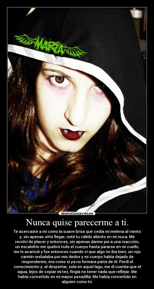 Nunca quise parecerme a ti. - Te acercaste a mi como la suave brisa que cedía mi melena al viento
y, sin apenas oírte llegar, noté tu cálido aliento en mi nuca. Me
revolví de placer y entonces, sin apenas darme pie a una reacción,
un escalofrío me quebró todo el cuerpo hasta pararse en mi cuello,
me lo acaricié y fue entonces cuando vi que algo no iba bien, un rojo
carmín resbalaba por mis dedos y mi cuerpo había dejado de
responderme, era como si ya no formara parte de él. Perdí el
conocimiento y, al despertar, sola en aquel lago, me di cuenta que el
agua, lejos de copiar mi tez, fingía no tener nada que reflejar. Me
había convertido en mi mayor pesadilla. Me había convertido en
alguien como tú.