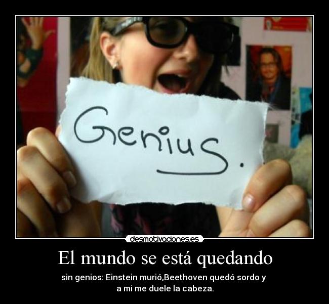 El mundo se está quedando - sin genios: Einstein murió,Beethoven quedó sordo y
a mi me duele la cabeza.
