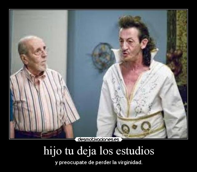 hijo tu deja los estudios - y preocupate de perder la virginidad.