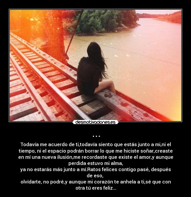 ... - Todavía me acuerdo de ti,todavía siento que estás junto a mi,ni el
tiempo, ni el espacio podrán borrar lo que me hiciste soñar,creaste
en mí una nueva ilusión,me recordaste que existe el amor,y aunque
perdida estuvo mi alma,
ya no estarás más junto a mí.Ratos felices contigo pasé, después
de eso,
olvídarte, no podré,y aunque mi corazón te anhela a ti,sé que con
otra tú eres feliz...