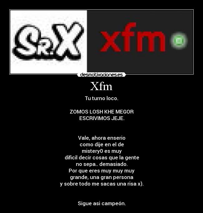 Xfm - Tu turno loco.

ZOMOS LOSH KHE MEGOR
ESCRIVIMOS JEJE.


Vale, ahora enserio
como dije en el de
mistery0 es muy
dificil decir cosas que la gente
no sepa.. demasiado.
Por que eres muy muy muy
grande, una gran persona
y sobre todo me sacas una risa x).


Sigue asi campeón.