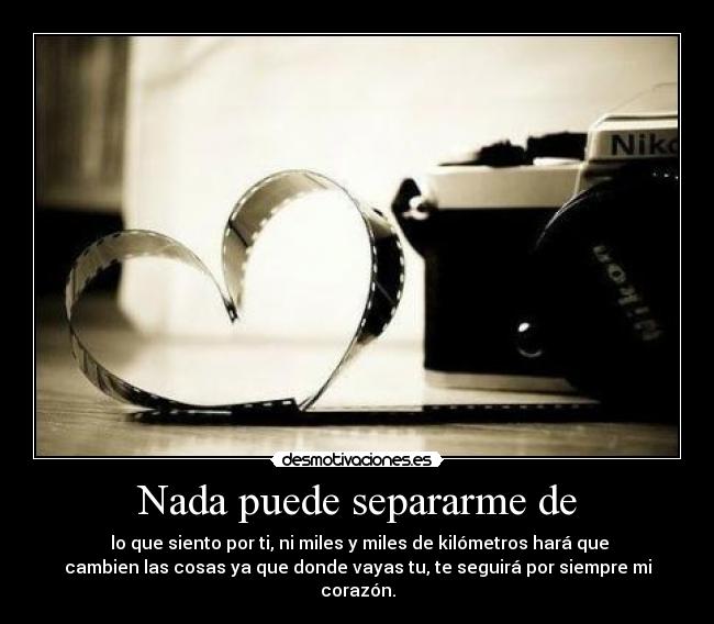 Nada puede separarme de -  lo que siento por ti, ni miles y miles de kilómetros hará que
cambien las cosas ya que donde vayas tu, te seguirá por siempre mi
corazón.