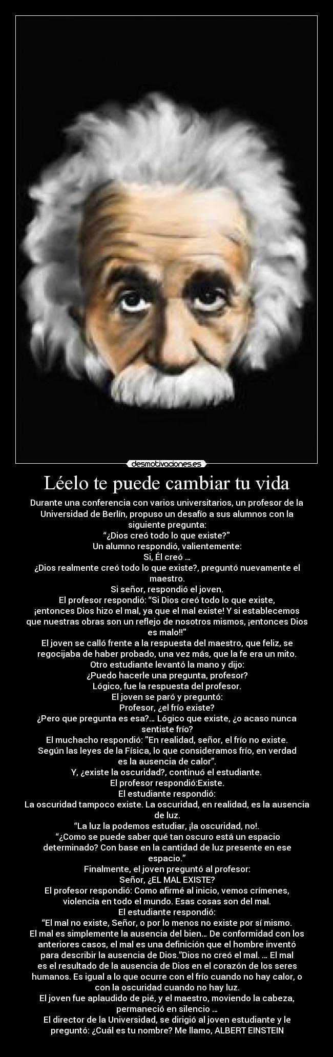 Léelo te puede cambiar tu vida - Durante una conferencia con varios universitarios, un profesor de la
Universidad de Berlín, propuso un desafío a sus alumnos con la
siguiente pregunta:
“¿Dios creó todo lo que existe?
Un alumno respondió, valientemente:
Si, Él creó …
¿Dios realmente creó todo lo que existe?, preguntó nuevamente el
maestro.
Si señor, respondió el joven.
El profesor respondió: “Si Dios creó todo lo que existe,
¡entonces Dios hizo el mal, ya que el mal existe! Y si establecemos
que nuestras obras son un reflejo de nosotros mismos, ¡entonces Dios
es malo!!
El joven se calló frente a la respuesta del maestro, que feliz, se
regocijaba de haber probado, una vez más, que la fe era un mito.
Otro estudiante levantó la mano y dijo:
¿Puedo hacerle una pregunta, profesor?
Lógico, fue la respuesta del profesor.
El joven se paró y preguntó:
Profesor, ¿el frío existe?
¿Pero que pregunta es esa?… Lógico que existe, ¿o acaso nunca
sentiste frío?
El muchacho respondió: En realidad, señor, el frío no existe.
Según las leyes de la Física, lo que consideramos frío, en verdad
es la ausencia de calor”.
Y, ¿existe la oscuridad?, continuó el estudiante.
El profesor respondió:Existe.
El estudiante respondió:
La oscuridad tampoco existe. La oscuridad, en realidad, es la ausencia
de luz.
“La luz la podemos estudiar, ¡la oscuridad, no!.
“¿Como se puede saber qué tan oscuro está un espacio
determinado? Con base en la cantidad de luz presente en ese
espacio.”
Finalmente, el joven preguntó al profesor:
Señor, ¿EL MAL EXISTE?
El profesor respondió: Como afirmé al inicio, vemos crímenes,
violencia en todo el mundo. Esas cosas son del mal.
El estudiante respondió:
“El mal no existe, Señor, o por lo menos no existe por sí mismo.
El mal es simplemente la ausencia del bien… De conformidad con los
anteriores casos, el mal es una definición que el hombre inventó
para describir la ausencia de Dios.”Dios no creó el mal. … El mal
es el resultado de la ausencia de Dios en el corazón de los seres
humanos. Es igual a lo que ocurre con el frío cuando no hay calor, o
con la oscuridad cuando no hay luz.
El joven fue aplaudido de pié, y el maestro, moviendo la cabeza,
permaneció en silencio …
El director de la Universidad, se dirigió al joven estudiante y le
preguntó: ¿Cuál es tu nombre? Me llamo, ALBERT EINSTEIN